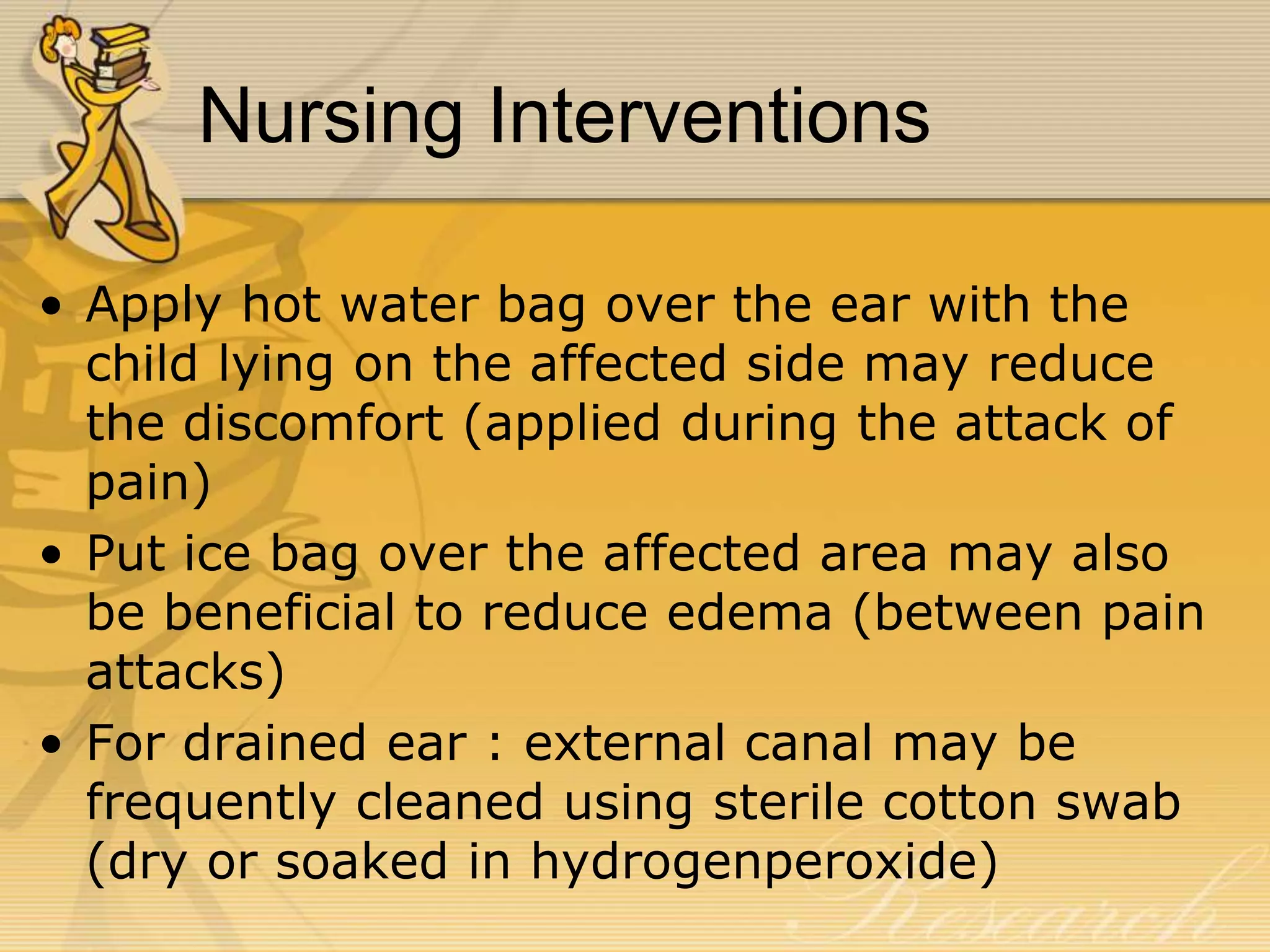 Nursing Interventions
• Apply hot water bag over the ear with the
child lying on the affected side may reduce
the discomfort (applied during the attack of
pain)
• Put ice bag over the affected area may also
be beneficial to reduce edema (between pain
attacks)
• For drained ear : external canal may be
frequently cleaned using sterile cotton swab
(dry or soaked in hydrogenperoxide)
 