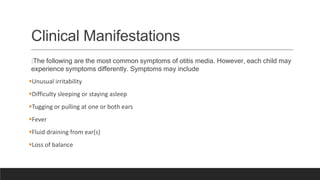 Clinical Manifestations
:The following are the most common symptoms of otitis media. However, each child may
experience symptoms differently. Symptoms may include
Unusual irritability
Difficulty sleeping or staying asleep
Tugging or pulling at one or both ears
Fever
Fluid draining from ear(s)
Loss of balance
 