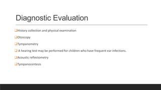 Diagnostic Evaluation
History collection and physical examination
Otoscopy
Tympanometry
 A hearing test may be performed for children who have frequent ear infections.
Acoustic reflectometry
Tympanocentesis
 