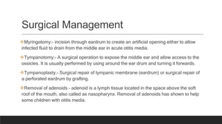 Surgical Management
Myringotomy:- incision through eardrum to create an artificial opening either to allow
infected fluid to drain from the middle ear in acute otitis media.
Tympanotomy:- A surgical operation to expose the middle ear and allow access to the
ossicles. It is usually performed by using around the ear drum and turning it forwards.
Tympanoplasty:- Surgical repair of tympanic membrane (eardrum) or surgical repair of
a perforated eardrum by grafting.
Removal of adenoids – adenoid is a lymph tissue located in the space above the soft
roof of the mouth, also called as nasopharynx. Removal of adenoids has shown to help
some children with otitis media.
 