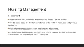 Nursing Management
Assessment
Collect the health history includes a complete description of the ear problem.
Collect the data about the duration and intensity of the problem, its causes, and previous
treatments.
Obtain information about other health problems and medications.
Physical assessment includes observation for erythema, edema, otorrhea, lesions, and
characteristics such as odor and color of discharge.
 