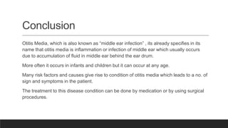 Conclusion
Otitis Media, which is also known as “middle ear infection” , its already specifies in its
name that otitis media is inflammation or infection of middle ear which usually occurs
due to accumulation of fluid in middle ear behind the ear drum.
More often it occurs in infants and children but it can occur at any age.
Many risk factors and causes give rise to condition of otitis media which leads to a no. of
sign and symptoms in the patient.
The treatment to this disease condition can be done by medication or by using surgical
procedures.
 