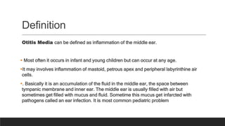 Definition
Otitis Media can be defined as inflammation of the middle ear.
 Most often it occurs in infant and young children but can occur at any age.
It may involves inflammation of mastoid, petrous apex and peripheral labyrinthine air
cells.
. Basically it is an accumulation of the fluid in the middle ear, the space between
tympanic membrane and inner ear. The middle ear is usually filled with air but
sometimes get filled with mucus and fluid. Sometime this mucus get infarcted with
pathogens called an ear infection. It is most common pediatric problem
 