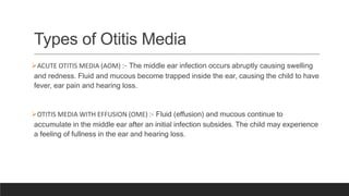 Types of Otitis Media
ACUTE OTITIS MEDIA (AOM) :- The middle ear infection occurs abruptly causing swelling
and redness. Fluid and mucous become trapped inside the ear, causing the child to have
fever, ear pain and hearing loss.
OTITIS MEDIA WITH EFFUSION (OME) :- Fluid (effusion) and mucous continue to
accumulate in the middle ear after an initial infection subsides. The child may experience
a feeling of fullness in the ear and hearing loss.
 