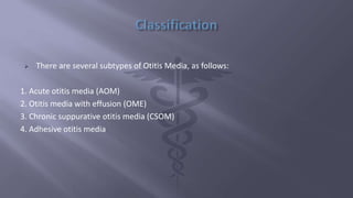  There are several subtypes of Otitis Media, as follows:
1. Acute otitis media (AOM)
2. Otitis media with effusion (OME)
3. Chronic suppurative otitis media (CSOM)
4. Adhesive otitis media
 