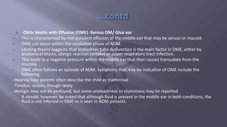  Otitis Media with Effusion (OME) -Serous OM/ Glue ear
• This is characterized by non purulent effusion of the middle ear that may be serous or mucoid.
• OME can occur within the resolution phase of AOM
• Leading theory suggests that eustachian tube dysfunction is the main factor in OME, either by
anatomical blocks, allergic reaction (smoke) or upper respiratory tract infection.
• This leads to a negative pressure within the middle ear that then causes transudate from the
mucosa.
• OME often follows an episode of AOM. Symptoms that may be indicative of OME include the
following:
-Hearing loss: parents often describe the child as inattentive
-Tinnitus: occurs, though rarely
-Vertigo: may not be profound, but some unsteadiness or clumsiness may be reported
• It should, however, be noted that although fluid is present in the middle ear in both conditions, the
fluid is not infected in OME as is seen in AOM patients.
 