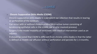  Chronic Suppurative Otitis Media (CSOM)
• Chronic suppurative otitis media is a persistent ear infection that results in tearing
or perforation of the eardrum.
• Can occur with or without cholesteatoma (destructive tumor consisting of
keratinizing epithelial cells in the middle ear and/or mastoid process)
• Surgery is the model modality of treatment with medical intervention used as an
adjunct.
• It should be noted that CSOM is different from chronic otitis media in that the latter
is defined as middle ear effusion without perforation and persists for 1-3 months.
 