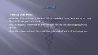  Adhesive Otitis Media
• Adhesive otitis media occurs when a thin retracted ear drum becomes sucked into
the middle ear space and stuck.
• It is an abacterial inflammation of the middle ear and the adjoining pneumatic
spaces.
• Here, there is occlusion of the eustachian tube and adhesion of the tympanum.
 