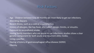  Age - Children between 6 to 36 months are most likely to get ear infections.
 Attending daycare.
 Recent illness, such as a cold or sinus infection.
 History of allergies, like hay fever, also called allergic rhinitis, or sinusitis.
 Exposure to secondhand smoke.
 Having family members who are prone to ear infections; studies show a clear
genetic component for both acute and recurrent otitis media.
 Using a pacifier.
 Having a history of gastroesophageal reflux disease (GERD)
 Obesity.
 