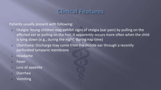 Patients usually present with following:
 Otalgia: Young children may exhibit signs of otalgia (ear pain) by pulling on the
affected ear or pulling on the hair. It apparently occurs more often when the child
is lying down (e.g., during the night, during nap time)
 Otorrhoea: Discharge may come from the middle ear through a recently
perforated tympanic membrane
 Headache
 Fever
 Loss of appetite
 Diarrhea
 Vomiting
 