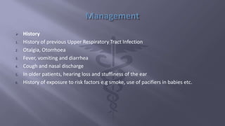  History
1. History of previous Upper Respiratory Tract Infection
2. Otalgia, Otorrhoea
3. Fever, vomiting and diarrhea
4. Cough and nasal discharge
5. In older patients, hearing loss and stuffiness of the ear
6. History of exposure to risk factors e.g smoke, use of pacifiers in babies etc.
 