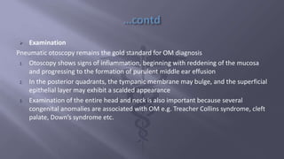  Examination
Pneumatic otoscopy remains the gold standard for OM diagnosis
1. Otoscopy shows signs of inflammation, beginning with reddening of the mucosa
and progressing to the formation of purulent middle ear effusion
2. In the posterior quadrants, the tympanic membrane may bulge, and the superficial
epithelial layer may exhibit a scalded appearance
3. Examination of the entire head and neck is also important because several
congenital anomalies are associated with OM e.g. Treacher Collins syndrome, cleft
palate, Down’s syndrome etc.
 