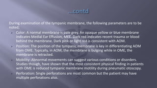 During examination of the tympanic membrane, the following parameters are to be
noted;
 Color: A normal membrane is pale grey. An opaque yellow or blue membrane
indicates Medial Ear Effusion, MEE. Dark red indicates recent trauma or blood
behind the membrane. Dark pink or light red is consistent with AOM.
 Position: The position of the tympanic membrane is key in differentiating AOM
from OME. Typically, in AOM, the membrane is bulging while in OME, the
membrane is retracted.
 Mobility: Abnormal movements can suggest various conditions or disorders.
Studies though, have shown that the most consistent physical finding in patients
with OME is reduced tympanic membrane motility during pneumatic otoscopy.
 Perforation: Single perforations are most common but the patient may have
multiple perforations also.
 