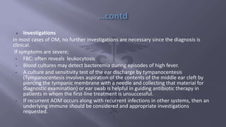  Investigations
In most cases of OM, no further investigations are necessary since the diagnosis is
clinical.
If symptoms are severe;
• FBC: often reveals leukocytosis
• Blood cultures may detect bacteremia during episodes of high fever.
• A culture and sensitivity test of the ear discharge by tympanocentesis
(Tympanocentesis involves aspiration of the contents of the middle ear cleft by
piercing the tympanic membrane with a needle and collecting that material for
diagnostic examination) or ear swab is helpful in guiding antibiotic therapy in
patients in whom the first-line treatment is unsuccessful.
• If recurrent AOM occurs along with recurrent infections in other systems, then an
underlying immune should be considered and appropriate investigations
requested.
 