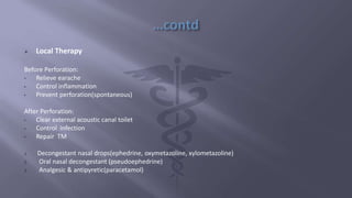  Local Therapy
Before Perforation:
• Relieve earache
• Control inflammation
• Prevent perforation(spontaneous)
After Perforation:
• Clear external acoustic canal toilet
• Control infection
• Repair TM
1. Decongestant nasal drops(ephedrine, oxymetazoline, xylometazoline)
2. Oral nasal decongestant (pseudoephedrine)
3. Analgesic & antipyretic(paracetamol)
 