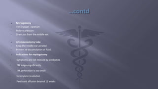  Myringotomy
• Tiny incision eardrum
• Relieve pressure
• Drain pus from the middle ear.
 A tympanostomy tube
• Keep the middle ear aerated
• Prevent re-accumulation of fluid.
 Indications for myringotomy
• Symptoms are not relieved by antibiotics
• TM bulges significantly
• TM perforation is too small
• Incomplete resolution
• Persistent effusion beyond 12 weeks
 