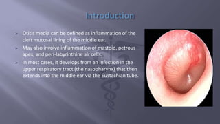  Otitis media can be defined as inflammation of the
cleft mucosal lining of the middle ear.
 May also involve inflammation of mastoid, petrous
apex, and peri-labyrinthine air cells.
 In most cases, it develops from an infection in the
upper respiratory tract (the nasopharynx) that then
extends into the middle ear via the Eustachian tube.
 