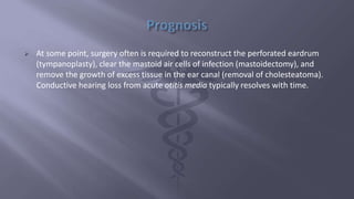  At some point, surgery often is required to reconstruct the perforated eardrum
(tympanoplasty), clear the mastoid air cells of infection (mastoidectomy), and
remove the growth of excess tissue in the ear canal (removal of cholesteatoma).
Conductive hearing loss from acute otitis media typically resolves with time.
 