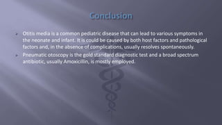  Otitis media is a common pediatric disease that can lead to various symptoms in
the neonate and infant. It is could be caused by both host factors and pathological
factors and, in the absence of complications, usually resolves spontaneously.
 Pneumatic otoscopy is the gold standard diagnostic test and a broad spectrum
antibiotic, usually Amoxicillin, is mostly employed.
 