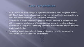  A.T is a 4 year old male brought in by his mother. He has had a low grade fever of
38.3 C for 3 days. He complained that his ears hurt with difficulty sleeping. He also
had a non productive cough that started the day before.
 Examination of both ears reveal significant redness and fluid in both middle ears
with no apparent involvement of the eardrum or tympanic membrane. Further
examination of the patient’s breathing and other manifestations indicate an upper
respiratory infection.
 The patient’s parents are chronic heavy smokers and the child is exposed to
second hand smoke in the home environment.
 