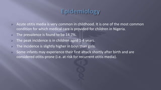  Acute otitis media is very common in childhood. It is one of the most common
condition for which medical care is provided for children in Nigeria.
 The prevalence is found to be 14.7%.
 The peak incidence is in children aged 1-4 years.
 The incidence is slightly higher in boys than girls.
 Some infants may experience their first attack shortly after birth and are
considered otitis-prone (i.e. at risk for recurrent otitis media).
 