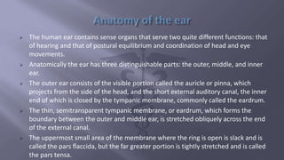  The human ear contains sense organs that serve two quite different functions: that
of hearing and that of postural equilibrium and coordination of head and eye
movements.
 Anatomically the ear has three distinguishable parts: the outer, middle, and inner
ear.
 The outer ear consists of the visible portion called the auricle or pinna, which
projects from the side of the head, and the short external auditory canal, the inner
end of which is closed by the tympanic membrane, commonly called the eardrum.
 The thin, semitransparent tympanic membrane, or eardrum, which forms the
boundary between the outer and middle ear, is stretched obliquely across the end
of the external canal.
 The uppermost small area of the membrane where the ring is open is slack and is
called the pars flaccida, but the far greater portion is tightly stretched and is called
the pars tensa.
 