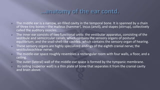 The middle ear is a narrow, air-filled cavity in the temporal bone. It is spanned by a chain
of three tiny bones—the malleus (hammer), incus (anvil), and stapes (stirrup), collectively
called the auditory ossicles.
 The inner ear consists of two functional units: the vestibular apparatus, consisting of the
vestibule and semicircular canals, which contains the sensory organs of postural
equilibrium; and the snail-shell-like cochlea, which contains the sensory organ of hearing.
 These sensory organs are highly specialized endings of the eighth cranial nerve; the
vestibulocochlear nerve.
 The middle-ear space roughly resembles a rectangular room with four walls, a floor, and a
ceiling.
 The outer (lateral) wall of the middle-ear space is formed by the tympanic membrane.
 Its ceiling (superior wall) is a thin plate of bone that separates it from the cranial cavity
and brain above.
 