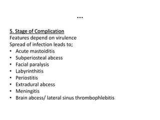 …
5. Stage of Complication
Features depend on virulence
Spread of infection leads to;
• Acute mastoiditis
• Subperiosteal abcess
• Facial paralysis
• Labyrinthitis
• Periostitis
• Extradural abcess
• Meningitis
• Brain abcess/ lateral sinus thrombophlebitis
 