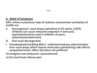 …
A. Relief of Symptoms
AIM: relieve eustachean tube of oedema and promote ventilation of
middle ear
i) Decongestant- nasal drops( ephedrine 0.1% adults, 0.05%
children) can cause rebound congestion if overused,
oxymetazoline(not used in children <6 years,
xylometazoline(otrivion)
ii) Oral nasal decongestant
• Pseudoephedrine(30mg BD)+/- antihistamine(easy administration
than nasal drops which require meticulous positioning) side effects:
sympathomimetic effect therefore not preffered
iii) analgesia and antipyretic ( paracetamol)
iv) Dry local heat relieves pain
 