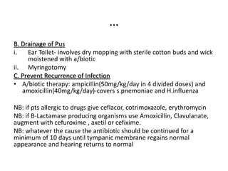 …
B. Drainage of Pus
i. Ear Toilet- involves dry mopping with sterile cotton buds and wick
moistened with a/biotic
ii. Myringotomy
C. Prevent Recurrence of Infection
• A/biotic therapy: ampicillin(50mg/kg/day in 4 divided doses) and
amoxicillin(40mg/kg/day)-covers s.pnemoniae and H.influenza
NB: if pts allergic to drugs give ceflacor, cotrimoxazole, erythromycin
NB: if B-Lactamase producing organisms use Amoxicillin, Clavulanate,
augment with cefuroxime , axetil or cefixime.
NB: whatever the cause the antibiotic should be continued for a
minimum of 10 days until tympanic membrane regains normal
appearance and hearing returns to normal
 