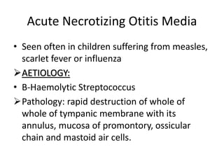 Acute Necrotizing Otitis Media
• Seen often in children suffering from measles,
scarlet fever or influenza
AETIOLOGY:
• B-Haemolytic Streptococcus
Pathology: rapid destruction of whole of
whole of tympanic membrane with its
annulus, mucosa of promontory, ossicular
chain and mastoid air cells.
 