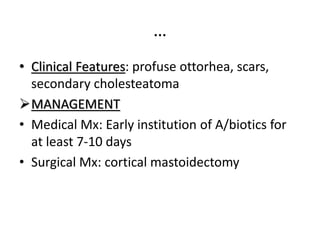…
• Clinical Features: profuse ottorhea, scars,
secondary cholesteatoma
MANAGEMENT
• Medical Mx: Early institution of A/biotics for
at least 7-10 days
• Surgical Mx: cortical mastoidectomy
 
