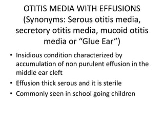 OTITIS MEDIA WITH EFFUSIONS
(Synonyms: Serous otitis media,
secretory otitis media, mucoid otitis
media or “Glue Ear”)
• Insidious condition characterized by
accumulation of non purulent effusion in the
middle ear cleft
• Effusion thick serous and it is sterile
• Commonly seen in school going children
 