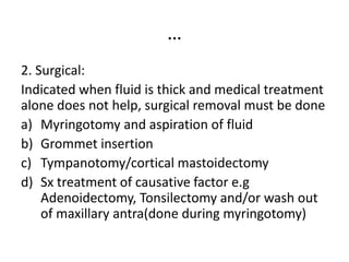 …
2. Surgical:
Indicated when fluid is thick and medical treatment
alone does not help, surgical removal must be done
a) Myringotomy and aspiration of fluid
b) Grommet insertion
c) Tympanotomy/cortical mastoidectomy
d) Sx treatment of causative factor e.g
Adenoidectomy, Tonsilectomy and/or wash out
of maxillary antra(done during myringotomy)
 