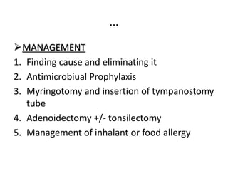 …
MANAGEMENT
1. Finding cause and eliminating it
2. Antimicrobiual Prophylaxis
3. Myringotomy and insertion of tympanostomy
tube
4. Adenoidectomy +/- tonsilectomy
5. Management of inhalant or food allergy
 