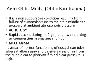 Aero-Otitis Media (Otitic Barotrauma)
• It is a non suppurative condition resulting from
failure of eustachian tube to maintain middle ear
pressure at ambient atmospheric pressure
• AETIOLOGY
• Rapid descent during air flight, underwater diving
or compression in pressure chamber
• MECHANISM
reversal of normal functioning of eustachean tube
where it allows easy and passive egress of air from
the middle ear to pharynx if middle ear pressure is
high.
 