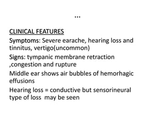…
CLINICAL FEATURES
Symptoms: Severe earache, hearing loss and
tinnitus, vertigo(uncommon)
Signs: tympanic membrane retraction
,congestion and rupture
Middle ear shows air bubbles of hemorhagic
effusions
Hearing loss = conductive but sensorineural
type of loss may be seen
 