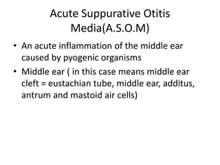 Acute Suppurative Otitis
Media(A.S.O.M)
• An acute inflammation of the middle ear
caused by pyogenic organisms
• Middle ear ( in this case means middle ear
cleft = eustachian tube, middle ear, additus,
antrum and mastoid air cells)
 