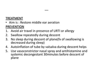 …
TREATMENT
• Aim is : Restore middle ear aeration
PREVENTION
1. Avoid air travel in presence of URTI or allergy
2. Swallow repeatedly during descent
3. No sleep during descent of plane(fx of swallowing is
decreased during sleep)
4. Autoinflation of tube by valsalva during descent helps
5. Use vasoconstrictor nasal spray and antihistamine and
systemic decongestant 30minutes before descent of
plane
 