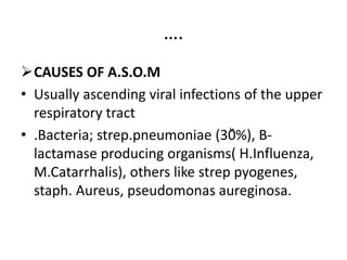 ….
CAUSES OF A.S.O.M
• Usually ascending viral infections of the upper
respiratory tract
• .Bacteria; strep.pneumoniae (30᷁%), B-
lactamase producing organisms( H.Influenza,
M.Catarrhalis), others like strep pyogenes,
staph. Aureus, pseudomonas aureginosa.
 