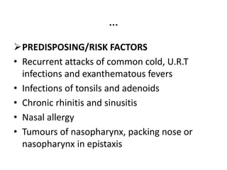 …
PREDISPOSING/RISK FACTORS
• Recurrent attacks of common cold, U.R.T
infections and exanthematous fevers
• Infections of tonsils and adenoids
• Chronic rhinitis and sinusitis
• Nasal allergy
• Tumours of nasopharynx, packing nose or
nasopharynx in epistaxis
 