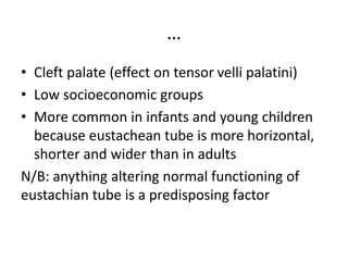 …
• Cleft palate (effect on tensor velli palatini)
• Low socioeconomic groups
• More common in infants and young children
because eustachean tube is more horizontal,
shorter and wider than in adults
N/B: anything altering normal functioning of
eustachian tube is a predisposing factor
 