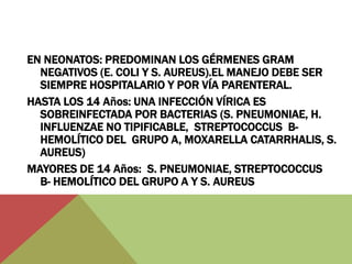 EN NEONATOS: PREDOMINAN LOS GÉRMENES GRAM 
NEGATIVOS (E. COLI Y S. AUREUS).EL MANEJO DEBE SER 
SIEMPRE HOSPITALARIO Y POR VÍA PARENTERAL. 
HASTA LOS 14 Años: UNA INFECCIÓN VÍRICA ES 
SOBREINFECTADA POR BACTERIAS (S. PNEUMONIAE, H. 
INFLUENZAE NO TIPIFICABLE, STREPTOCOCCUS B-HEMOLÍTICO 
DEL GRUPO A, MOXARELLA CATARRHALIS, S. 
AUREUS) 
MAYORES DE 14 Años: S. PNEUMONIAE, STREPTOCOCCUS 
B- HEMOLÍTICO DEL GRUPO A Y S. AUREUS 
 