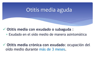  Otitis media con exudado o subaguda :
 Exudado en el oído medio de manera asintomática
 Otitis media crónica con exudado: ocupación del
oído medio durante más de 3 meses.
Otitis media aguda
 