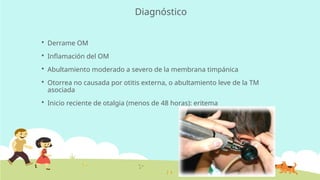 Diagnóstico
 Derrame OM
 Inflamación del OM
 Abultamiento moderado a severo de la membrana timpánica
 Otorrea no causada por otitis externa, o abultamiento leve de la TM
asociada
 Inicio reciente de otalgia (menos de 48 horas): eritema
 