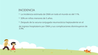 INCIDENCIA
 La incidencia estimada de OMA en todo el mundo es del 11%.
 50% en niños menores de 5 años.
 Después de la vacuna conjugada neumocócica heptavalente en el
de ingreso hospitalario por OMA y sus complicaciones disminuyeron de
3.9%.
 