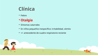 Clínica
 Fiebre
 Otalgia
 Síntomas catarrales
 En niños pequeños inespecífico: irritabilidad, vómito
 +/- antecedente de cuadro respiratorio reciente
 