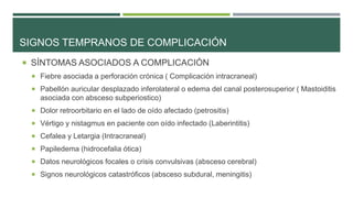 SIGNOS TEMPRANOS DE COMPLICACIÓN
 SÍNTOMAS ASOCIADOS A COMPLICACIÓN
 Fiebre asociada a perforación crónica ( Complicación intracraneal)
 Pabellón auricular desplazado inferolateral o edema del canal posterosuperior ( Mastoiditis

asociada con absceso subperiostico)
 Dolor retroorbitario en el lado de oído afectado (petrositis)
 Vértigo y nistagmus en paciente con oído infectado (Laberintitis)
 Cefalea y Letargia (Intracraneal)

 Papiledema (hidrocefalia ótica)
 Datos neurológicos focales o crisis convulsivas (absceso cerebral)
 Signos neurológicos catastróficos (absceso subdural, meningitis)

 