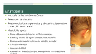 MASTOIDITIS
 Necrosis de las trabéculas Oseas
 Formación de absceso
 Puede evolucionar a periostitis y absceso subperiostico

o infección intracraneal
 Mastoiditis aguda
 Dolor e Hipersensibilidad en apófisis mastoides
 Edema y eritema de tejidos blandos posauriculares
 Desplazamiento anteroinferior del pabellón auricular

 Absceso de Bezold
 Absceso de Citelli
 Realizar TC, Antibioticoterapia. Miringotomia, Mastoidectomia

 