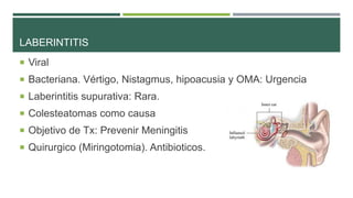 LABERINTITIS
 Viral

 Bacteriana. Vértigo, Nistagmus, hipoacusia y OMA: Urgencia
 Laberintitis supurativa: Rara.
 Colesteatomas como causa
 Objetivo de Tx: Prevenir Meningitis
 Quirurgico (Miringotomia). Antibioticos.

 